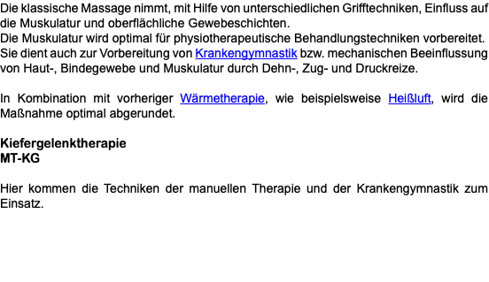 Die klassische Massage nimmt, mit Hilfe von unterschiedlichen Grifftechniken, Einfluss auf die Muskulatur und oberflächliche Gewebeschichten. Die Muskulatur wird optimal für physiotherapeutische Behandlungstechniken vorbereitet. Sie dient auch zur Vorbereitung von Krankengymnastik bzw. mechanischen Beeinflussung von Haut-, Bindegewebe und Muskulatur durch Dehn-, Zug- und Druckreize. In Kombination mit vorheriger Wärmetherapie, wie beispielsweise Heißluft, wird die Maßnahme optimal abgerundet. Kiefergelenktherapie MT-KG Hier kommen die Techniken der manuellen Therapie und der Krankengymnastik zum Einsatz.
